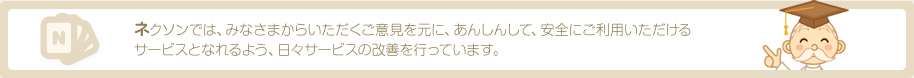 ネクソンでは、みなさまからいただくご意見を元に、あんしんして、安全にご利用いただけるサービスとなれるよう、日々サービスの改善を行っています。