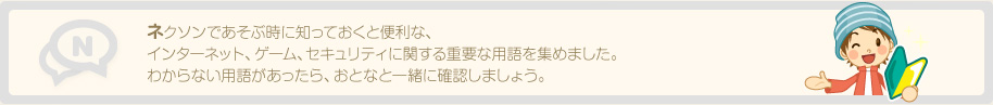 ネクソンであそぶ時に知っておくと便利な、インターネット、ゲーム、セキュリティに関する重要な用語を集めました。わからない用語があったら、おとなと一緒に確認しましょう。