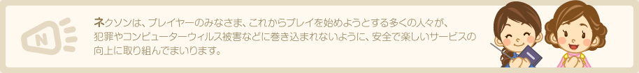 ネクソンは、プレイヤーのみなさま、これからプレイを始めようとする多くの人々が、犯罪やコンピューターウィルス被害などに巻き込まれないように、安全で楽しいサービスの向上に取り組んでまいります。
