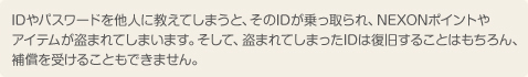 IDやパスワードを他人に教えてしまうと、そのIDが乗っ取られ、NEXONポイントやアイテムが盗まれてしまいます。そして、盗まれてしまったIDは復旧することはもちろん、補償を受けることもできません。