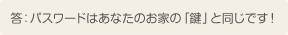 答：パスワードはあなたのお家の「鍵」と同じです！