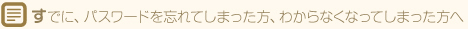 すでに、パスワードを忘れてしまった方、わからなくなってしまった方へ