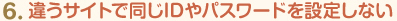 6.違うサイトで同じIDやパスワードを設定しない
