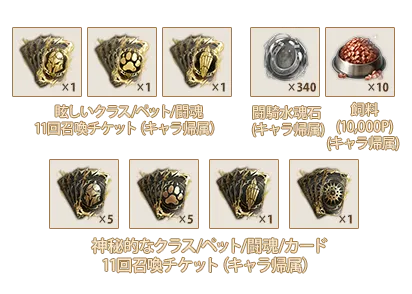 眩しいクラス11回召喚チケットⅧ(キャラ帰属)x1、眩しいペット11回召喚チケットⅧ(キャラ帰属)x1、眩しい闘魂11回召喚チケットⅥ(キャラ帰属)x1、闘騎水魂石(キャラ帰属)x340、飼料(10,000P)(キャラ帰属)x10、神秘的なクラス11回召喚チケットⅧ(キャラ帰属)x5、神秘的なペット11回召喚チケットⅧ(キャラ帰属)x5、神秘的な闘魂11回召喚チケットⅥ(キャラ帰属)x1、神秘的なカード11回召喚チケットⅣ(キャラ帰属)x1