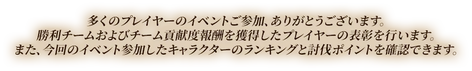 多くのプレイヤーのイベントご参加、ありがとうございます。勝利チームおよびチーム貢献度報酬を獲得したプレイヤーの表彰を行います。また、今回のイベント参加したキャラクターのランキングと討伐ポイントを確認できます。